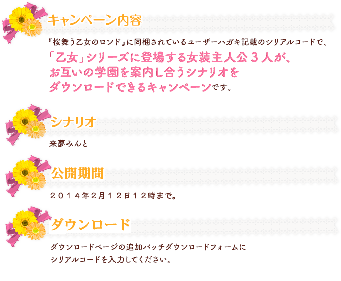  『桜舞う乙女のロンド』に同梱されているユーザーハガキ記載のシリアルコードで、 「乙女」シリーズに登場する女装主人公3人が、お互いの学園を案内し合うシナリオを ダウンロードできるキャンペーンです。